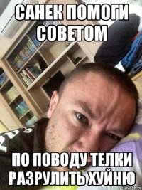 Санек помоги советом по поводу телки разрулить хуйню