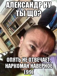 Александр ну ты що? Опять не отвечает, наркоман наверное (99(