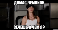 димас чемпион сечешь о чем я?
