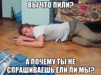 вы что пили? а почему ты не спрашиваешь ели ли мы?