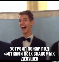  Устроил пожар под фотками всех знакомых девушек