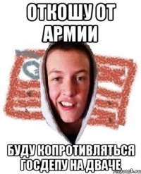 ОТКОШУ ОТ АРМИИ БУДУ КОПРОТИВЛЯТЬСЯ ГОСДЕПУ НА ДВАЧЕ