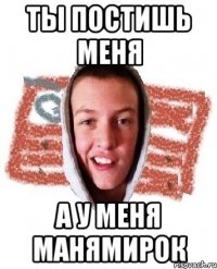 ты постишь МЕНЯ а у меня манямирок