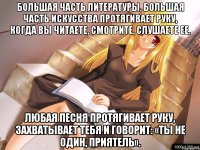 Большая часть литературы, большая часть искусства протягивает руку, когда вы читаете, смотрите, слушаете ее. Любая песня протягивает руку, захватывает тебя и говорит: «Ты не один, приятель».