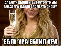 Давайти выпием за точто что мы так долга ждали за смерть бибера Ебги ура ебгип ура