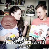  Бля, пап, ты бы в качалку лучше записался бы, ну (с) Алешка