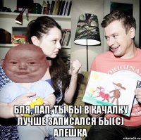  Бля, пап, ты бы в качалку лучше записался бы(с) Алешка
