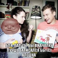  Бля, пап, ты бы в качалку лучше записался бы (с) Алешка