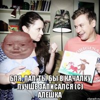  Бля, пап, ты бы в качалку лучше записался (с) Алешка