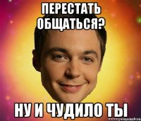 перестать общаться? ну и чудило ты