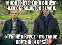 мне не интересно вокруг чего обращается Земля. и ты не в курсе, что такое спутник и GPS?