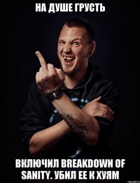 на душе грусть включил Breakdown of sanity. убил ее к хуям