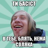 ти басіст в тебе, блять, нема соляка