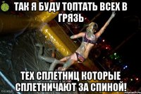 Так я буду топтать всех в грязь тех сплетниц которые сплетничают за спиной!