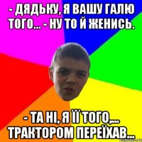 - Дядьку, я вашу Галю того... - Ну то й женись. - Та нi, я її того,... трактором переїхав...