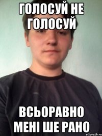 голосуй не голосуй всьоравно мені ше рано