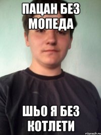 пацан без мопеда шьо я без котлети