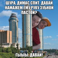 Шура, Димас спит, давай намажем ему руку зубной пастой? Гыыы, давай!