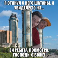 Я стянул с него шатаны, и увидел что же... Эй ребята, посмотри, Господи, о боже!