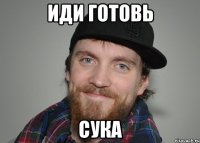 Иди готовь сука