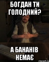 Богдан ти голодний? А бананів немає