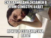 Сказали, один экзамен в этом семестре будет Пришел сегодня,сука, ПЯТЬ!