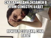 Сказали, один экзамен в этом семестре будет Пришел сегодня, сука, ПЯТЬ!