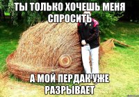 ТЫ ТОЛЬКО ХОЧЕШЬ МЕНЯ СПРОСИТЬ А МОЙ ПЕРДАК УЖЕ РАЗРЫВАЕТ