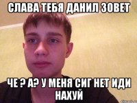 Слава тебя данил зовет Че ? а? у меня сиг нет иди нахуй