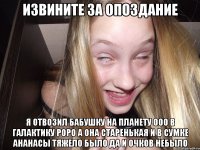 Извините за опоздание я отвозил бабушку на планету ооо в галактику роро а она старенькая и в сумке ананасы тяжело было да и очков небыло
