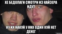 хе бедолаги смотри из кайзера идут ну их накуй у них один куй нет денег
