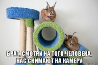  брат, смотри на того человека, нас снимают на камеру