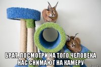  брат, посмотри на того человека нас снимают на камеру