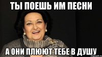 ты поешь им песни а они плюют тебе в душу