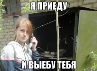 я приеду и выебу тебя
