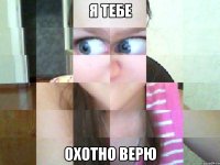 я тебе охотно верю