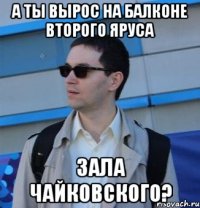 а ты вырос на балконе второго яруса зала чайковского?