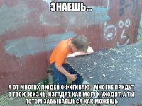 Знаешь... Я от многих людей офигиваю... Многие придут в твою жизнь, изгадят как могу и уходят, а ты потом забываешься как можешь