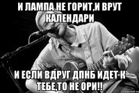 И ЛАМПА НЕ ГОРИТ,И ВРУТ КАЛЕНДАРИ И ЕСЛИ ВДРУГ ДПНБ ИДЕТ К ТЕБЕ,ТО НЕ ОРИ!!