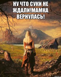 Ну что суки не ждали!Мамка вернулась! 