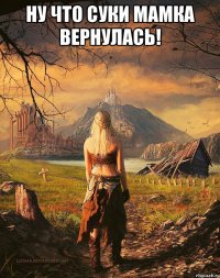 Ну что суки Мамка вернулась! 