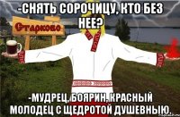 -Снять сорочицу, кто без нее? -Мудрец, боярин, красный молодец с щедротой душевныю.