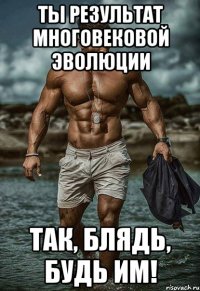 Ты результат многовековой эволюции Так, блядь, будь им!