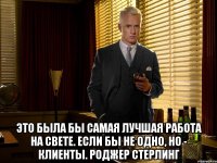  Это была бы самая лучшая работа на свете. Если бы не одно, но - клиенты. Роджер Стерлинг