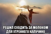  РЕшил сходить за молоком для утреннего капучино