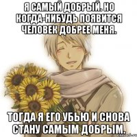 я самый добрый. но когда-нибудь появится человек добрее меня. тогда я его убью и снова стану самым добрым.