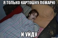 Я ТОЛЬКО КАРТОШКУ ПОЖАРЮ И УЙДУ