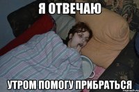 Я ОТВЕЧАЮ УТРОМ ПОМОГУ ПРИБРАТЬСЯ