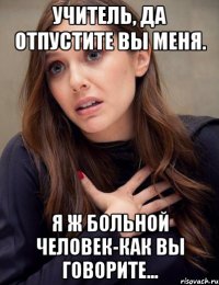 Учитель, да отпустите вы меня. я ж больной человек-как вы говорите...
