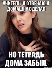 Учитель, я отвечаю,я домашку сделал но тетрадь дома забыл.